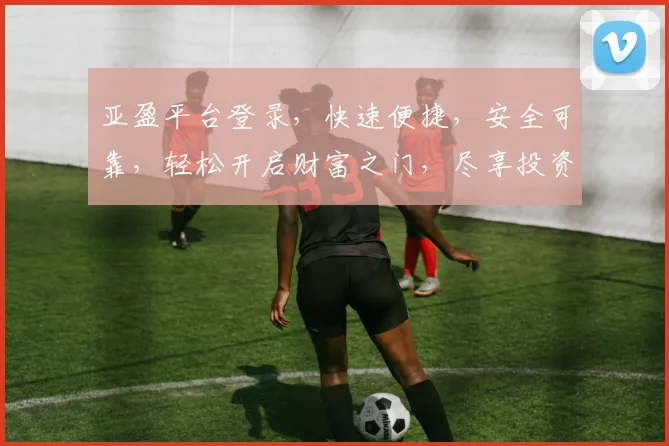 亚盈平台登录，快速便捷，安全可靠，轻松开启财富之门，尽享投资乐趣，诚邀体验