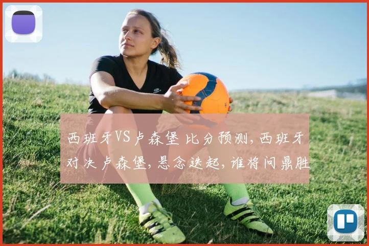 西班牙VS卢森堡 比分预测,西班牙对决卢森堡,悬念迭起,谁将问鼎胜利